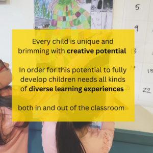 Every child is unique and brimming with creative potential. In order for this potential to fully develop children needs all kinds of diverse learning experiences both in and out of the classroom