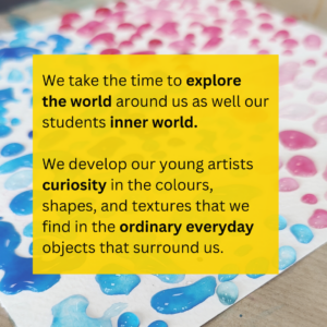 We take the time to explore the world around us as well our students inner world. We develop our young artists curiosity in the colours, shapes, and textures that we find in the ordinary everyday objects that surround us.